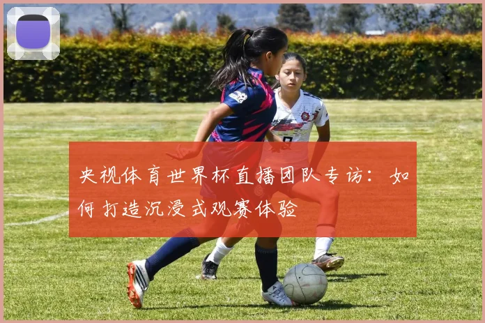 央视体育世界杯直播团队专访：如何打造沉浸式观赛体验