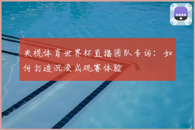 央视体育世界杯直播团队专访:如何打造沉浸式观赛体验